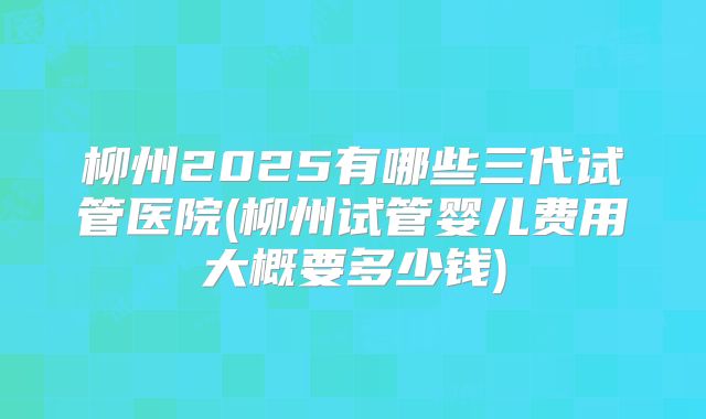 柳州2025有哪些三代试管医院(柳州试管婴儿费用大概要多少钱)