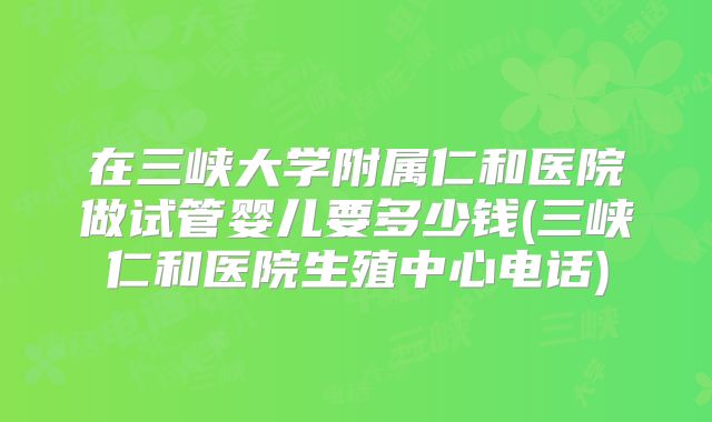 在三峡大学附属仁和医院做试管婴儿要多少钱(三峡仁和医院生殖中心电话)