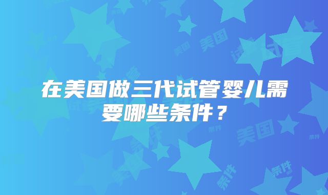 在美国做三代试管婴儿需要哪些条件?