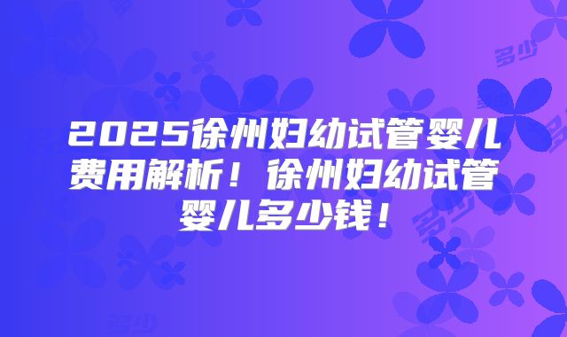 2025徐州妇幼试管婴儿费用解析！徐州妇幼试管婴儿多少钱！