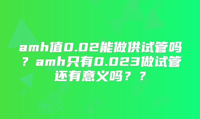amh值0.02能做供试管吗?amh只有0.023做试管还有意义吗??