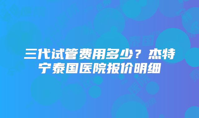 三代试管费用多少？杰特宁泰国医院报价明细