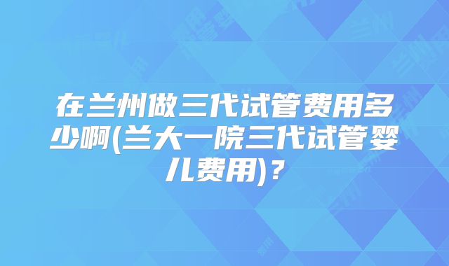 在兰州做三代试管费用多少啊(兰大一院三代试管婴儿费用)？