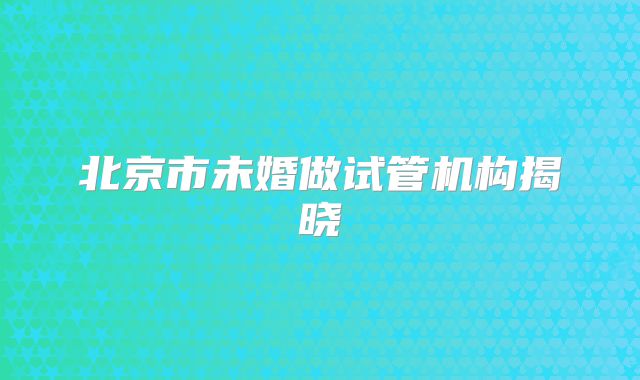 北京市未婚做试管机构揭晓