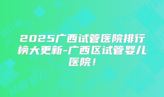 2025广西试管医院排行榜大更新-广西区试管婴儿医院！