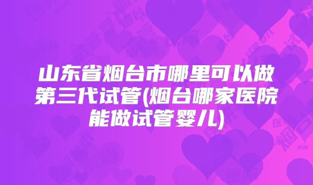 山东省烟台市哪里可以做第三代试管(烟台哪家医院能做试管婴儿)