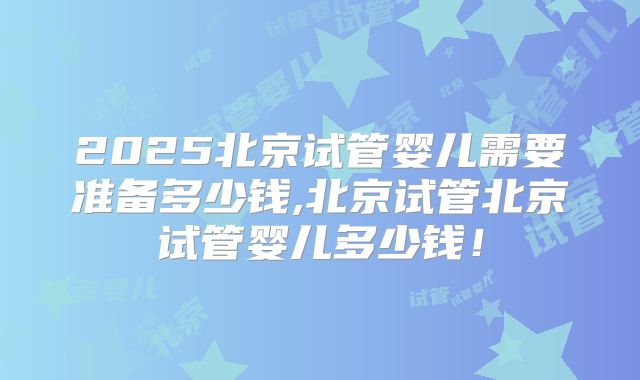 2025北京试管婴儿需要准备多少钱,北京试管北京试管婴儿多少钱！