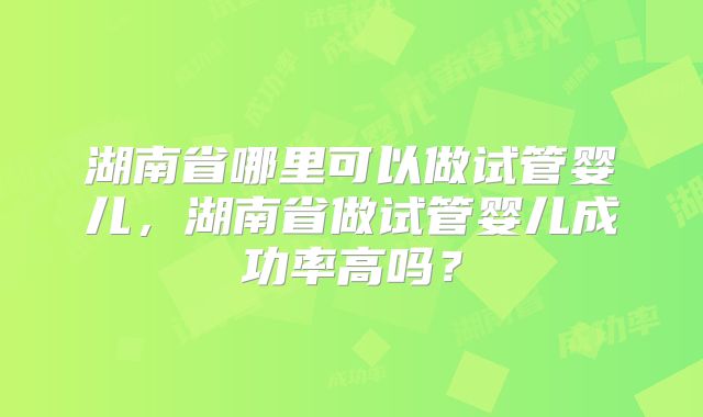 湖南省哪里可以做试管婴儿,湖南省做试管婴儿成功率高吗?