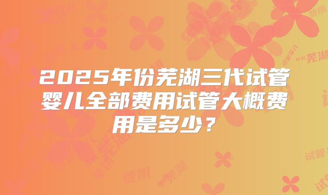 2025年份芜湖三代试管婴儿全部费用试管大概费用是多少？