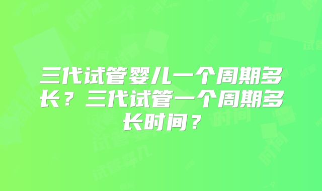 三代试管婴儿一个周期多长？三代试管一个周期多长时间？