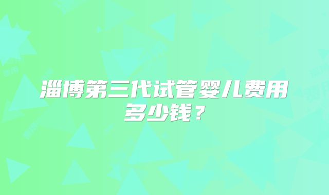 淄博第三代试管婴儿费用多少钱?