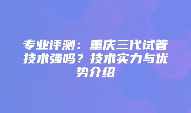 专业评测：重庆三代试管技术强吗？技术实力与优势介绍