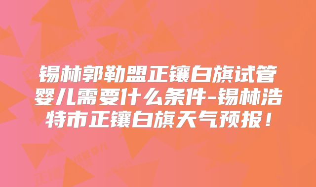 锡林郭勒盟正镶白旗试管婴儿需要什么条件-锡林浩特市正镶白旗天气预报！