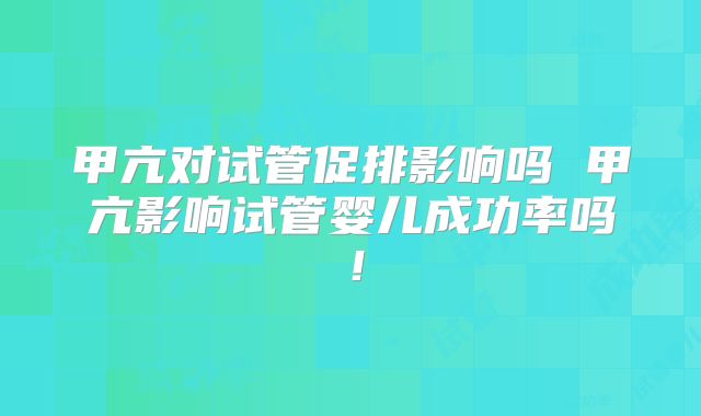 甲亢对试管促排影响吗 甲亢影响试管婴儿成功率吗！