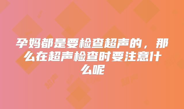 孕妈都是要检查超声的，那么在超声检查时要注意什么呢