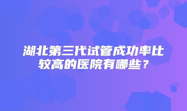 湖北第三代试管成功率比较高的医院有哪些?