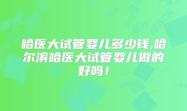 哈医大试管婴儿多少钱,哈尔滨哈医大试管婴儿做的好吗!