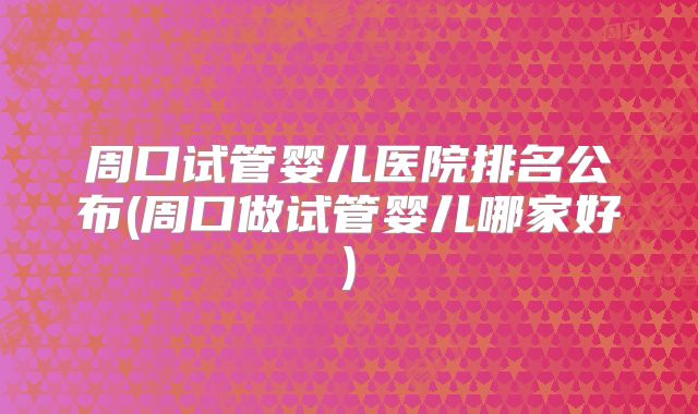 周口试管婴儿医院排名公布(周口做试管婴儿哪家好)