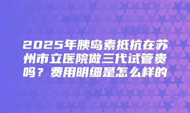 2025年胰岛素抵抗在苏州市立医院做三代试管贵吗？费用明细是怎么样的