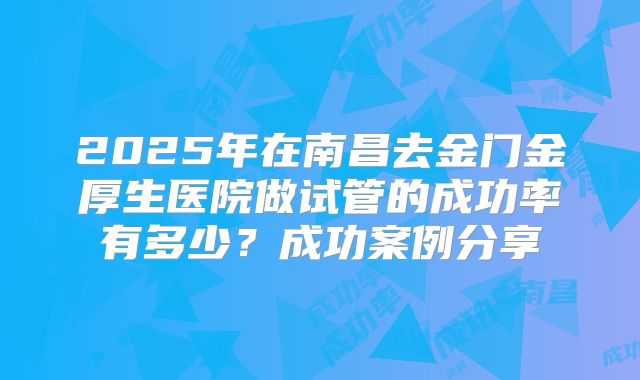 2025年在南昌去金门金厚生医院做试管的成功率有多少？成功案例分享