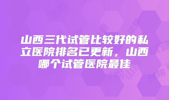 山西三代试管比较好的私立医院排名已更新，山西哪个试管医院最佳