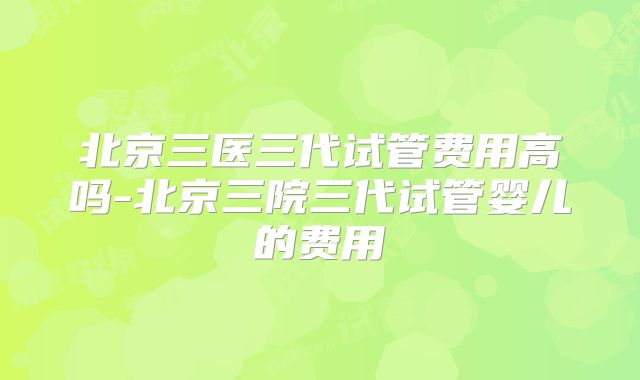 北京三医三代试管费用高吗-北京三院三代试管婴儿的费用