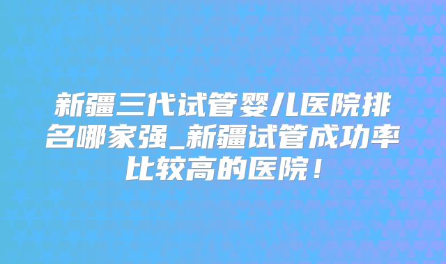 新疆三代试管婴儿医院排名哪家强_新疆试管成功率比较高的医院！