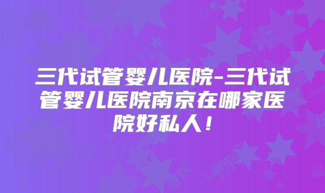 三代试管婴儿医院-三代试管婴儿医院南京在哪家医院好私人！
