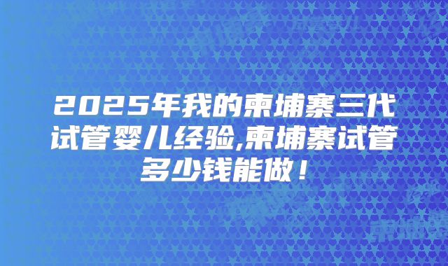 2025年我的柬埔寨三代试管婴儿经验,柬埔寨试管多少钱能做！