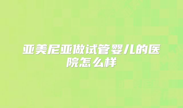 亚美尼亚做试管婴儿的医院怎么样