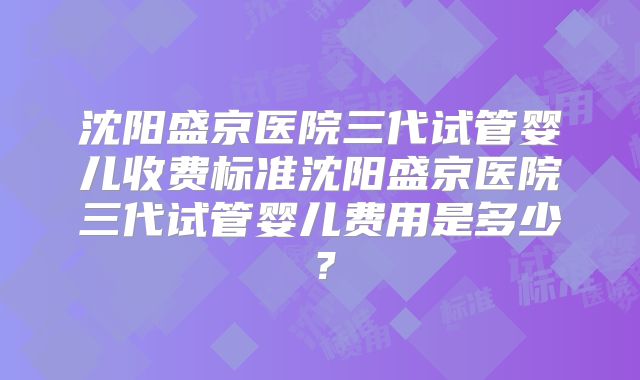 沈阳盛京医院三代试管婴儿收费标准沈阳盛京医院三代试管婴儿费用是多少？