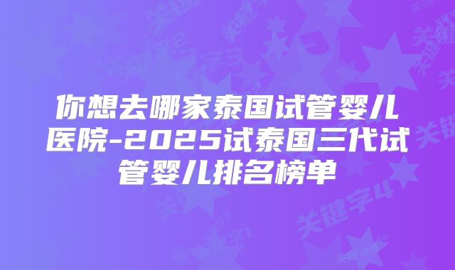 你想去哪家泰国试管婴儿医院-2025试泰国三代试管婴儿排名榜单