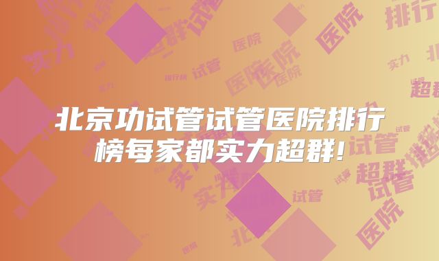 北京功试管试管医院排行榜每家都实力超群!