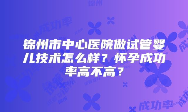 锦州市中心医院做试管婴儿技术怎么样?怀孕成功率高不高?