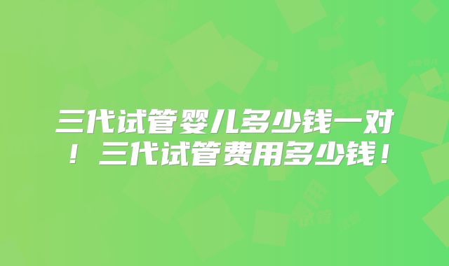 三代试管婴儿多少钱一对!三代试管费用多少钱!