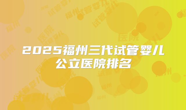 2025福州三代试管婴儿公立医院排名
