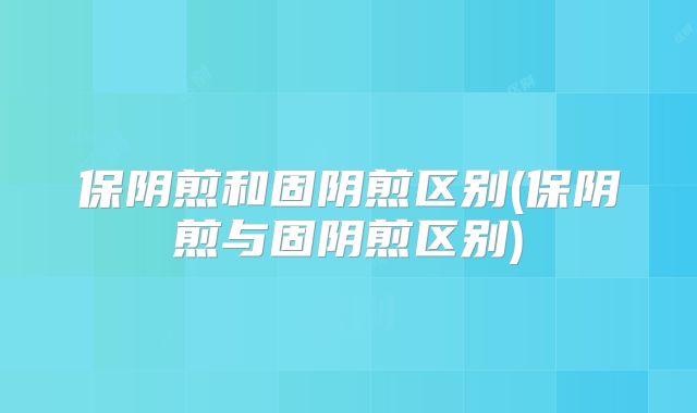 保阴煎和固阴煎区别(保阴煎与固阴煎区别)
