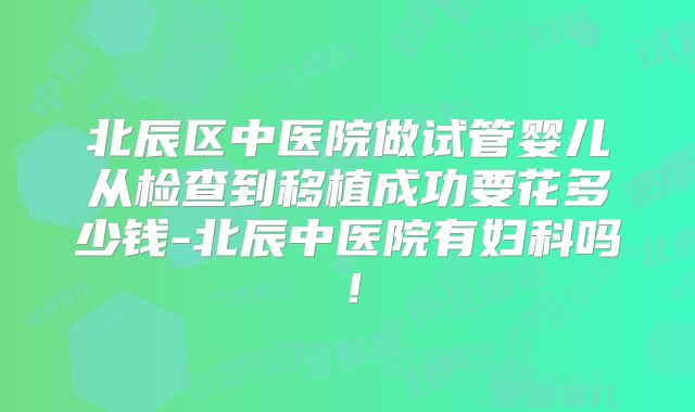 北辰区中医院做试管婴儿从检查到移植成功要花多少钱-北辰中医院有妇科吗！
