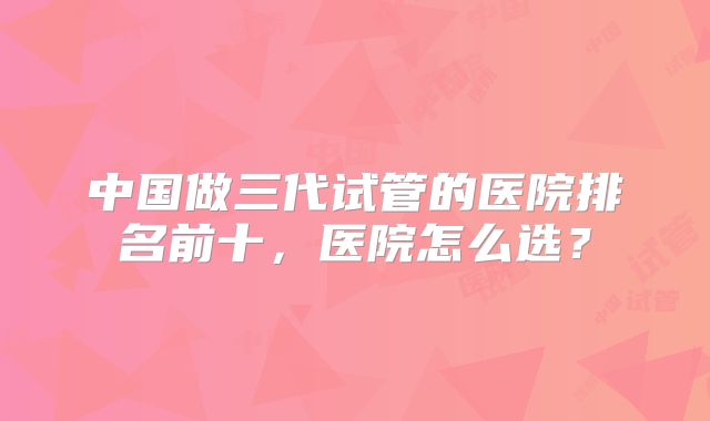 中国做三代试管的医院排名前十，医院怎么选？