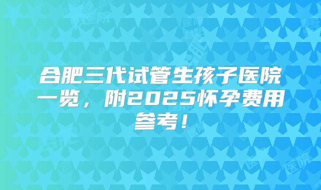合肥三代试管生孩子医院一览,附2025怀孕费用参考!