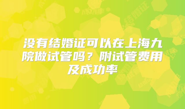 没有结婚证可以在上海九院做试管吗?附试管费用及成功率