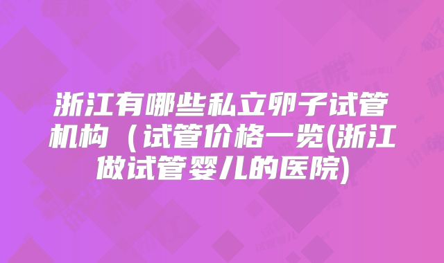 浙江有哪些私立卵子试管机构（试管价格一览(浙江做试管婴儿的医院)