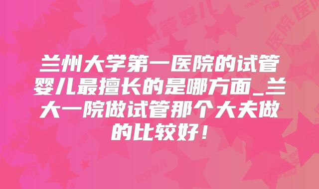 兰州大学第一医院的试管婴儿最擅长的是哪方面_兰大一院做试管那个大夫做的比较好!