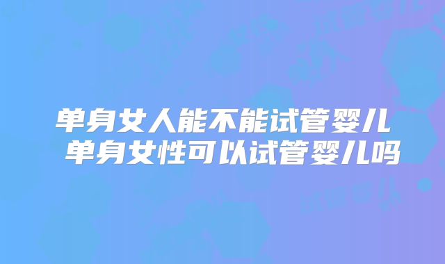 单身女人能不能试管婴儿 单身女性可以试管婴儿吗
