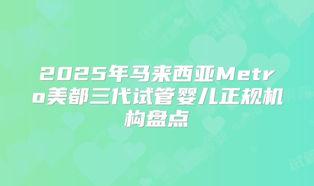 2025年马来西亚Metro美都三代试管婴儿正规机构盘点