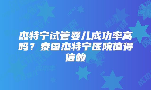 杰特宁试管婴儿成功率高吗？泰国杰特宁医院值得信赖