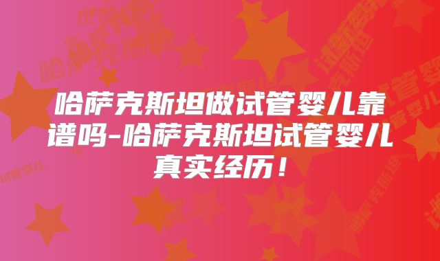 哈萨克斯坦做试管婴儿靠谱吗-哈萨克斯坦试管婴儿真实经历！