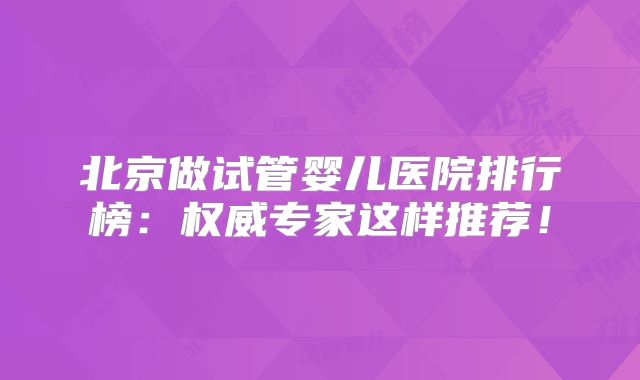北京做试管婴儿医院排行榜：权威专家这样推荐！