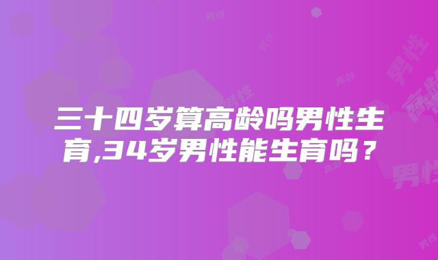 三十四岁算高龄吗男性生育,34岁男性能生育吗？