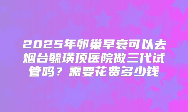 2025年卵巢早衰可以去烟台毓璜顶医院做三代试管吗？需要花费多少钱